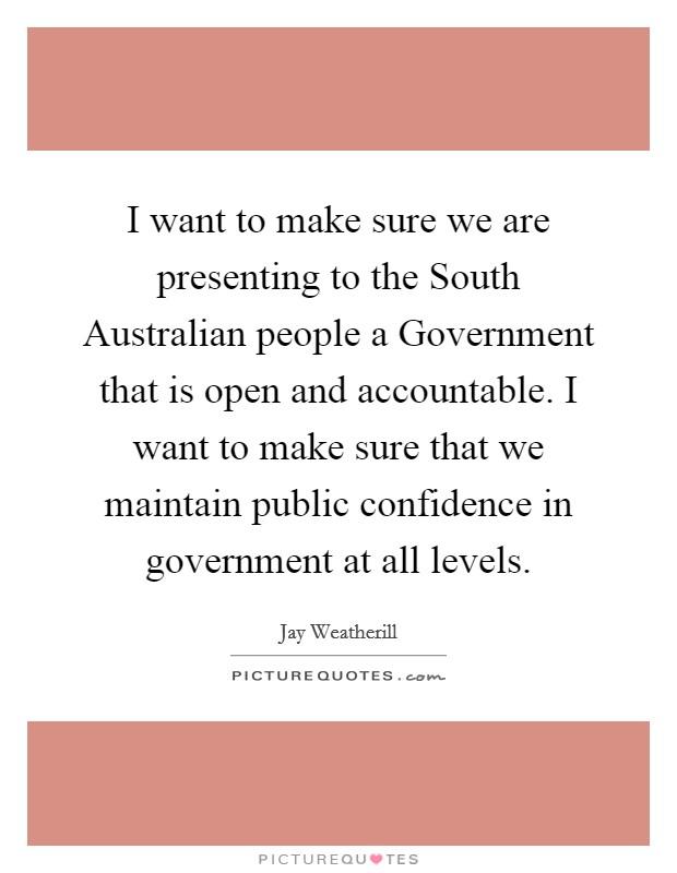 I want to make sure we are presenting to the South Australian people a Government that is open and accountable. I want to make sure that we maintain public confidence in government at all levels. Picture Quote #1