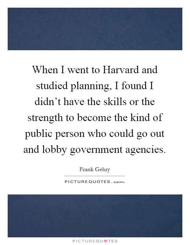 When I went to Harvard and studied planning, I found I didn't have the skills or the strength to become the kind of public person who could go out and lobby government agencies. Picture Quote #1