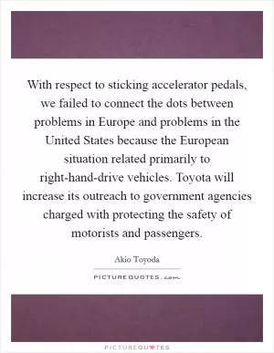 With respect to sticking accelerator pedals, we failed to connect the dots between problems in Europe and problems in the United States because the European situation related primarily to right-hand-drive vehicles. Toyota will increase its outreach to government agencies charged with protecting the safety of motorists and passengers Picture Quote #1