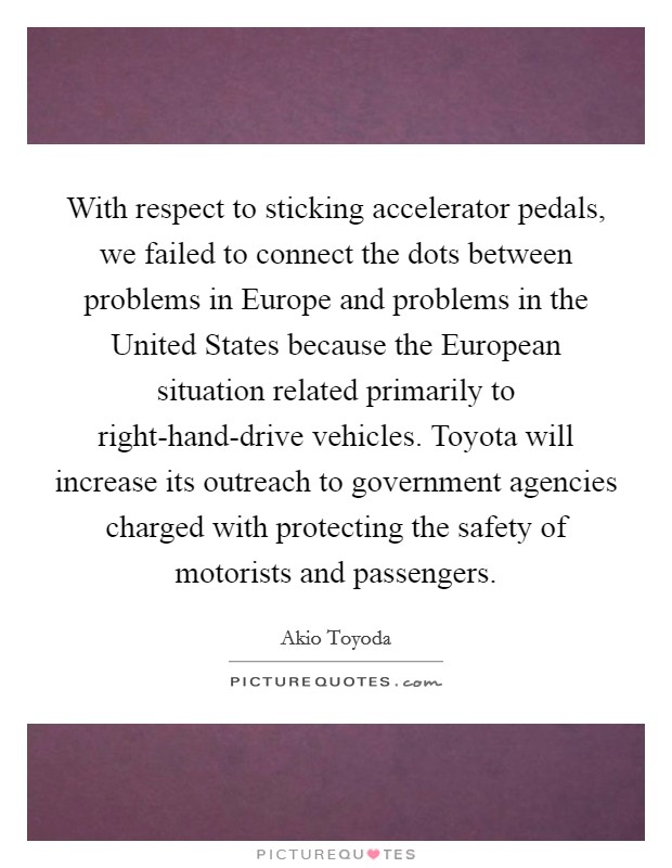 With respect to sticking accelerator pedals, we failed to connect the dots between problems in Europe and problems in the United States because the European situation related primarily to right-hand-drive vehicles. Toyota will increase its outreach to government agencies charged with protecting the safety of motorists and passengers. Picture Quote #1