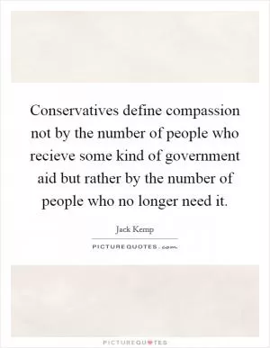Conservatives define compassion not by the number of people who recieve some kind of government aid but rather by the number of people who no longer need it Picture Quote #1