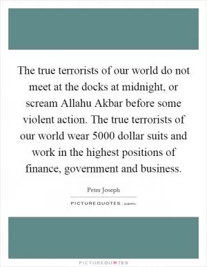 The true terrorists of our world do not meet at the docks at midnight, or scream Allahu Akbar before some violent action. The true terrorists of our world wear 5000 dollar suits and work in the highest positions of finance, government and business Picture Quote #1