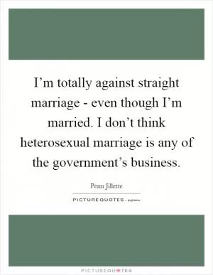 I’m totally against straight marriage - even though I’m married. I don’t think heterosexual marriage is any of the government’s business Picture Quote #1