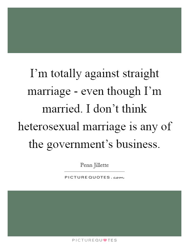 I'm totally against straight marriage - even though I'm married. I don't think heterosexual marriage is any of the government's business. Picture Quote #1