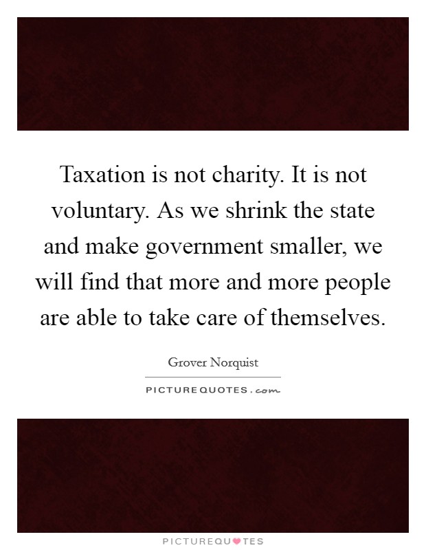 Taxation is not charity. It is not voluntary. As we shrink the state and make government smaller, we will find that more and more people are able to take care of themselves. Picture Quote #1