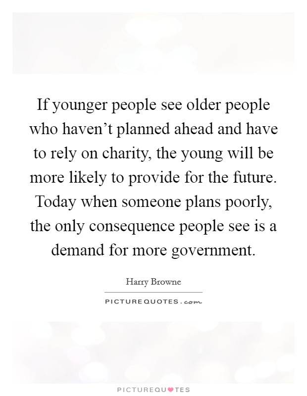 If younger people see older people who haven't planned ahead and have to rely on charity, the young will be more likely to provide for the future. Today when someone plans poorly, the only consequence people see is a demand for more government. Picture Quote #1