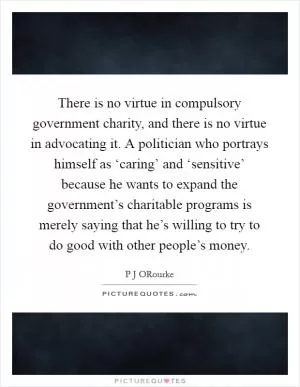 There is no virtue in compulsory government charity, and there is no virtue in advocating it. A politician who portrays himself as ‘caring’ and ‘sensitive’ because he wants to expand the government’s charitable programs is merely saying that he’s willing to try to do good with other people’s money Picture Quote #1