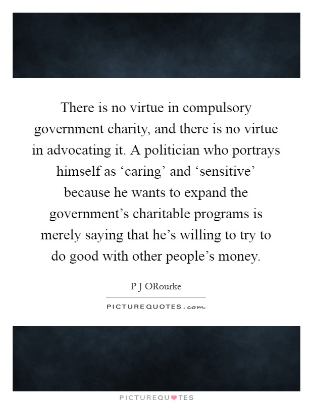 There is no virtue in compulsory government charity, and there is no virtue in advocating it. A politician who portrays himself as ‘caring' and ‘sensitive' because he wants to expand the government's charitable programs is merely saying that he's willing to try to do good with other people's money. Picture Quote #1