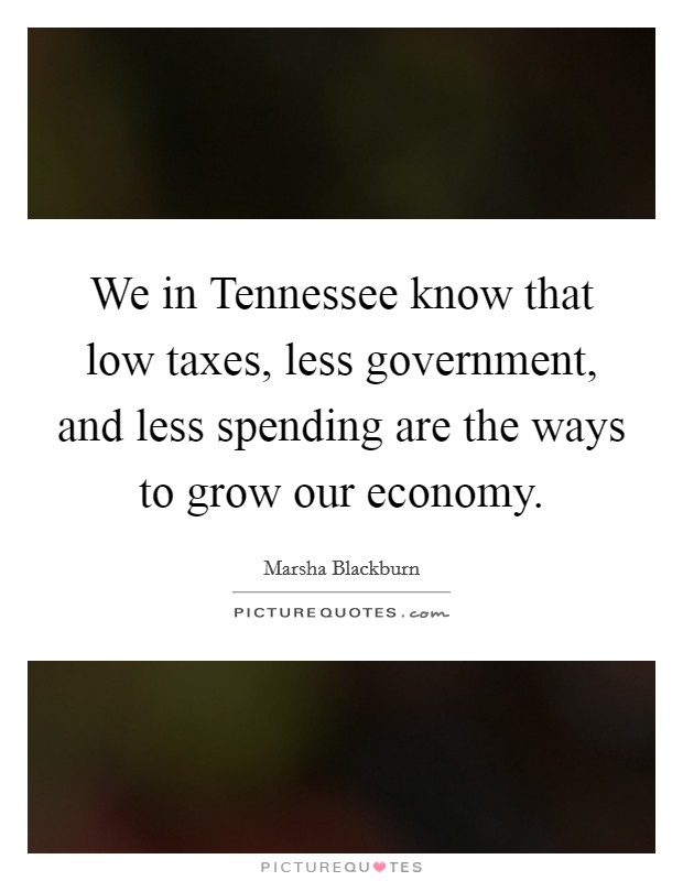 We in Tennessee know that low taxes, less government, and less spending are the ways to grow our economy. Picture Quote #1