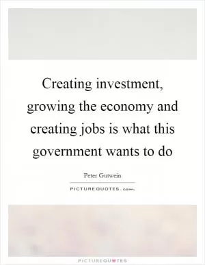 Creating investment, growing the economy and creating jobs is what this government wants to do Picture Quote #1