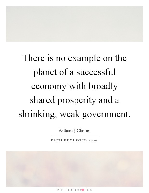 There is no example on the planet of a successful economy with broadly shared prosperity and a shrinking, weak government. Picture Quote #1