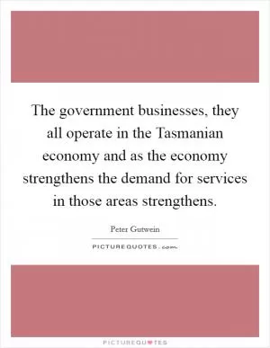 The government businesses, they all operate in the Tasmanian economy and as the economy strengthens the demand for services in those areas strengthens Picture Quote #1