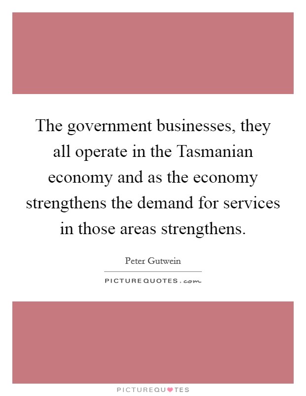 The government businesses, they all operate in the Tasmanian economy and as the economy strengthens the demand for services in those areas strengthens. Picture Quote #1