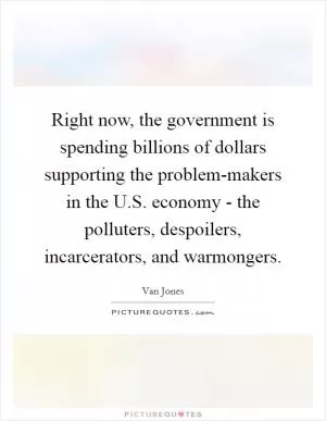 Right now, the government is spending billions of dollars supporting the problem-makers in the U.S. economy - the polluters, despoilers, incarcerators, and warmongers Picture Quote #1