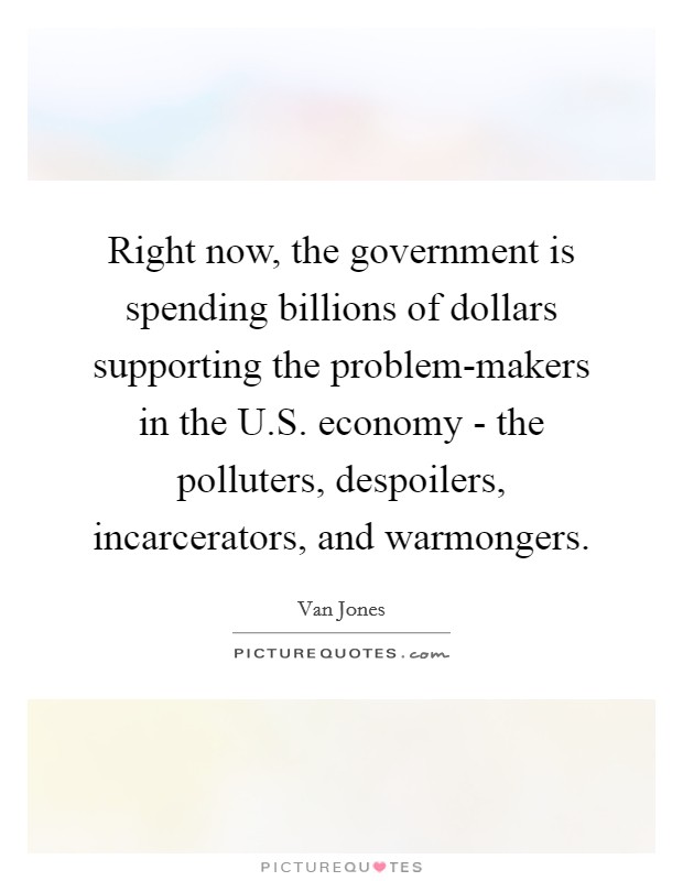 Right now, the government is spending billions of dollars supporting the problem-makers in the U.S. economy - the polluters, despoilers, incarcerators, and warmongers. Picture Quote #1