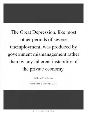 The Great Depression, like most other periods of severe unemployment, was produced by government mismanagement rather than by any inherent instability of the private economy Picture Quote #1