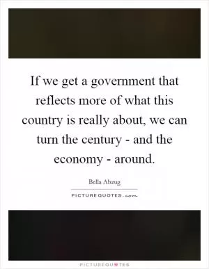 If we get a government that reflects more of what this country is really about, we can turn the century - and the economy - around Picture Quote #1
