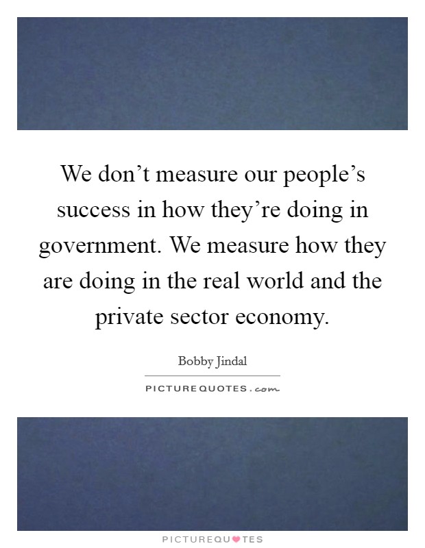We don't measure our people's success in how they're doing in government. We measure how they are doing in the real world and the private sector economy. Picture Quote #1