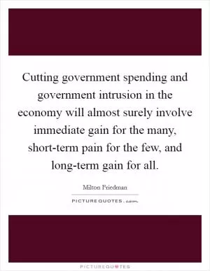 Cutting government spending and government intrusion in the economy will almost surely involve immediate gain for the many, short-term pain for the few, and long-term gain for all Picture Quote #1