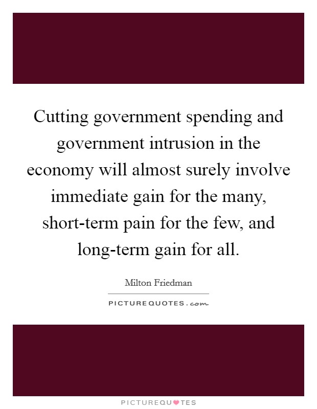 Cutting government spending and government intrusion in the economy will almost surely involve immediate gain for the many, short-term pain for the few, and long-term gain for all. Picture Quote #1