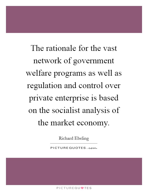 The rationale for the vast network of government welfare programs as well as regulation and control over private enterprise is based on the socialist analysis of the market economy. Picture Quote #1