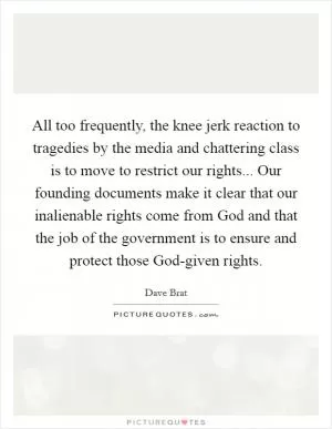 All too frequently, the knee jerk reaction to tragedies by the media and chattering class is to move to restrict our rights... Our founding documents make it clear that our inalienable rights come from God and that the job of the government is to ensure and protect those God-given rights Picture Quote #1