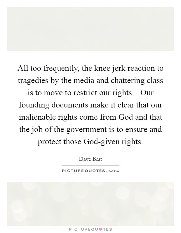 All too frequently, the knee jerk reaction to tragedies by the media and chattering class is to move to restrict our rights... Our founding documents make it clear that our inalienable rights come from God and that the job of the government is to ensure and protect those God-given rights. Picture Quote #1