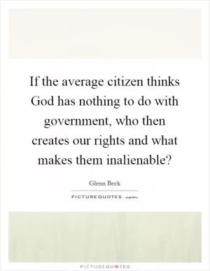 If the average citizen thinks God has nothing to do with government, who then creates our rights and what makes them inalienable? Picture Quote #1