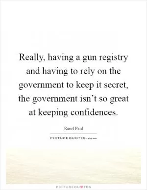 Really, having a gun registry and having to rely on the government to keep it secret, the government isn’t so great at keeping confidences Picture Quote #1