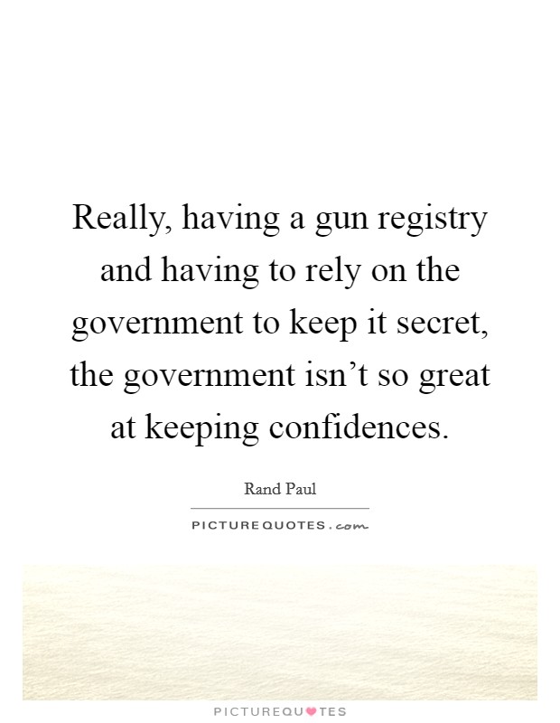 Really, having a gun registry and having to rely on the government to keep it secret, the government isn't so great at keeping confidences. Picture Quote #1