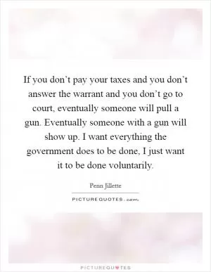 If you don’t pay your taxes and you don’t answer the warrant and you don’t go to court, eventually someone will pull a gun. Eventually someone with a gun will show up. I want everything the government does to be done, I just want it to be done voluntarily Picture Quote #1