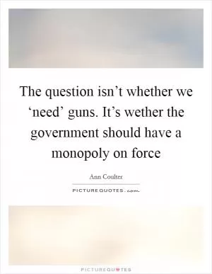 The question isn’t whether we ‘need’ guns. It’s wether the government should have a monopoly on force Picture Quote #1