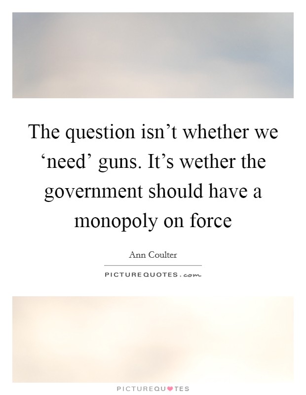 The question isn't whether we ‘need' guns. It's wether the government should have a monopoly on force Picture Quote #1