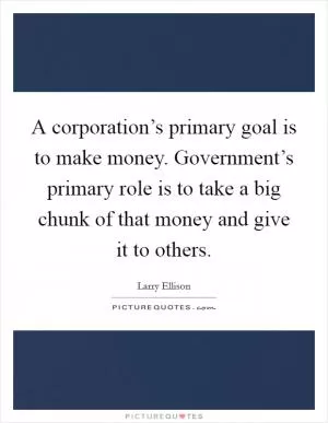 A corporation’s primary goal is to make money. Government’s primary role is to take a big chunk of that money and give it to others Picture Quote #1