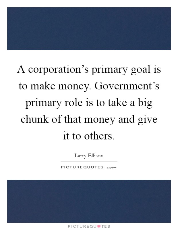 A corporation's primary goal is to make money. Government's primary role is to take a big chunk of that money and give it to others. Picture Quote #1