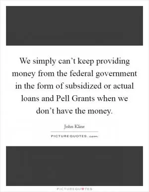 We simply can’t keep providing money from the federal government in the form of subsidized or actual loans and Pell Grants when we don’t have the money Picture Quote #1