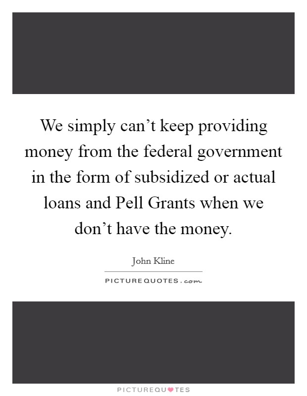 We simply can't keep providing money from the federal government in the form of subsidized or actual loans and Pell Grants when we don't have the money. Picture Quote #1