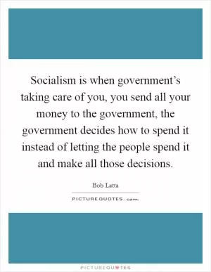 Socialism is when government’s taking care of you, you send all your money to the government, the government decides how to spend it instead of letting the people spend it and make all those decisions Picture Quote #1