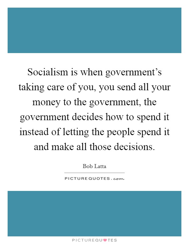 Socialism is when government's taking care of you, you send all your money to the government, the government decides how to spend it instead of letting the people spend it and make all those decisions. Picture Quote #1