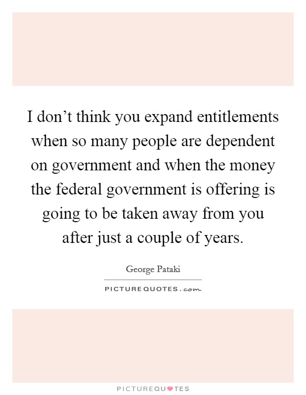 I don't think you expand entitlements when so many people are dependent on government and when the money the federal government is offering is going to be taken away from you after just a couple of years. Picture Quote #1