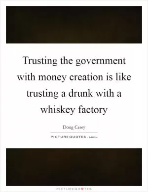 Trusting the government with money creation is like trusting a drunk with a whiskey factory Picture Quote #1