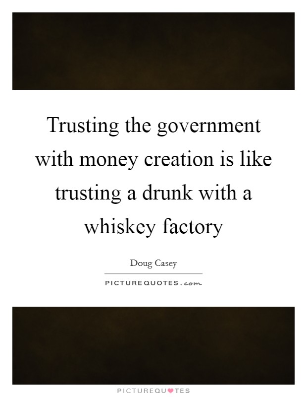 Trusting the government with money creation is like trusting a drunk with a whiskey factory Picture Quote #1