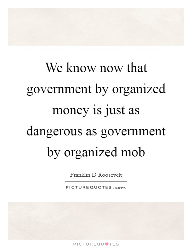 We know now that government by organized money is just as dangerous as government by organized mob Picture Quote #1