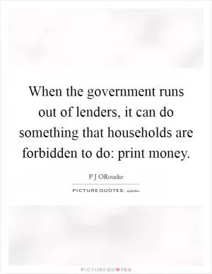 When the government runs out of lenders, it can do something that households are forbidden to do: print money Picture Quote #1
