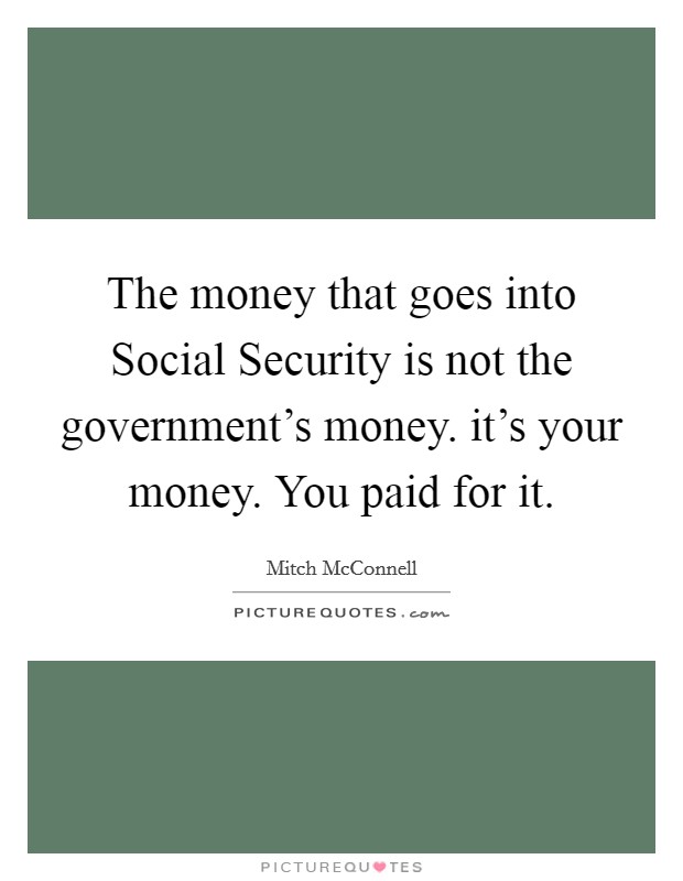 The money that goes into Social Security is not the government's money. it's your money. You paid for it. Picture Quote #1