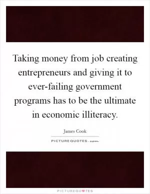 Taking money from job creating entrepreneurs and giving it to ever-failing government programs has to be the ultimate in economic illiteracy Picture Quote #1