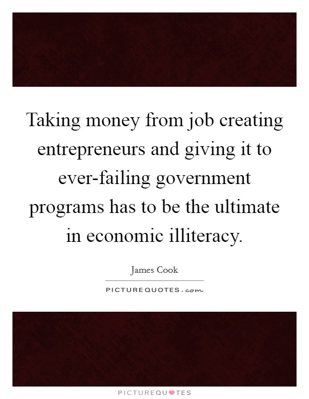 Taking money from job creating entrepreneurs and giving it to ever-failing government programs has to be the ultimate in economic illiteracy. Picture Quote #1