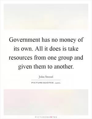 Government has no money of its own. All it does is take resources from one group and given them to another Picture Quote #1