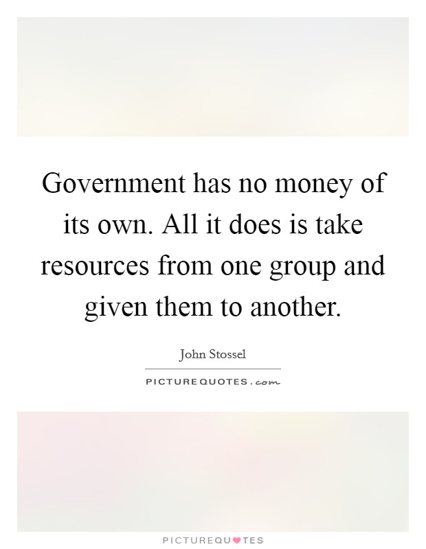 Government has no money of its own. All it does is take resources from one group and given them to another. Picture Quote #1