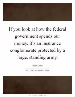 If you look at how the federal government spends our money, it’s an insurance conglomerate protected by a large, standing army Picture Quote #1